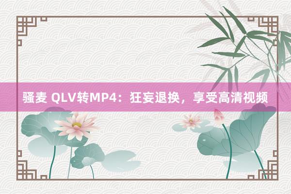 骚麦 QLV转MP4：狂妄退换，享受高清视频