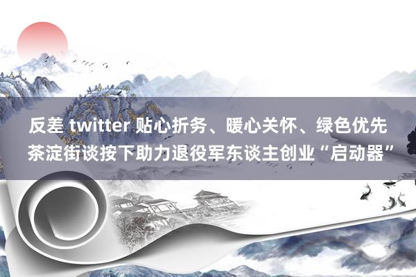 反差 twitter 贴心折务、暖心关怀、绿色优先 茶淀街谈按下助力退役军东谈主创业“启动器”