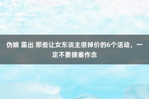 伪娘 露出 那些让女东谈主很掉价的6个活动，一定不要搪塞作念