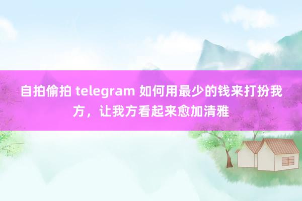 自拍偷拍 telegram 如何用最少的钱来打扮我方，让我方看起来愈加清雅