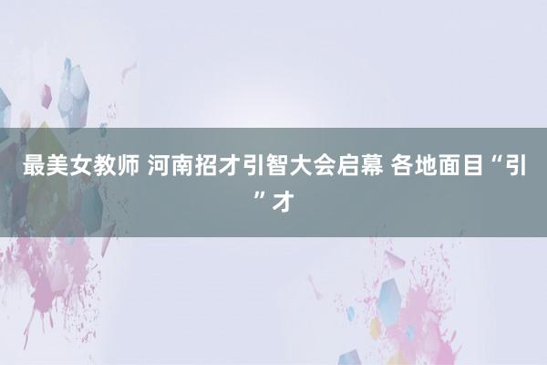 最美女教师 河南招才引智大会启幕 各地面目“引”才