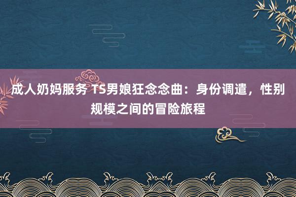 成人奶妈服务 TS男娘狂念念曲：身份调遣，性别规模之间的冒险旅程