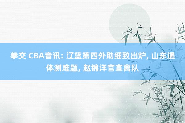 拳交 CBA音讯: 辽篮第四外助细致出炉， 山东遇体测难题， 赵锦洋官宣离队