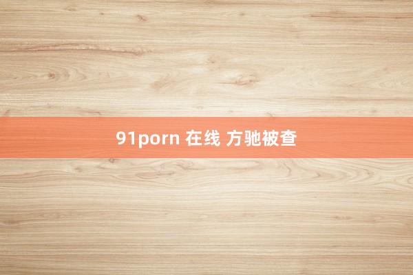 91porn 在线 方驰被查