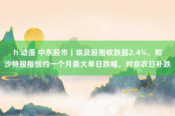 h 动漫 中东股市｜埃及股指收跌超2.4%，和沙特股指创约一个月最大单日跌幅，对非农日补跌