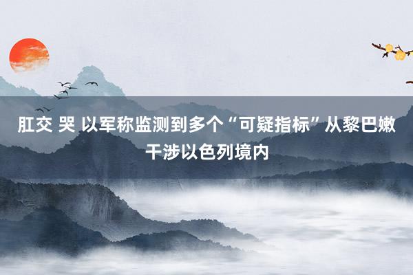 肛交 哭 以军称监测到多个“可疑指标”从黎巴嫩干涉以色列境内