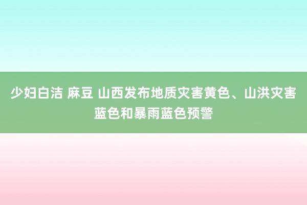 少妇白洁 麻豆 山西发布地质灾害黄色、山洪灾害蓝色和暴雨蓝色预警