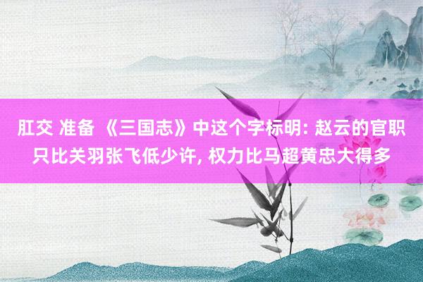 肛交 准备 《三国志》中这个字标明: 赵云的官职只比关羽张飞低少许， 权力比马超黄忠大得多