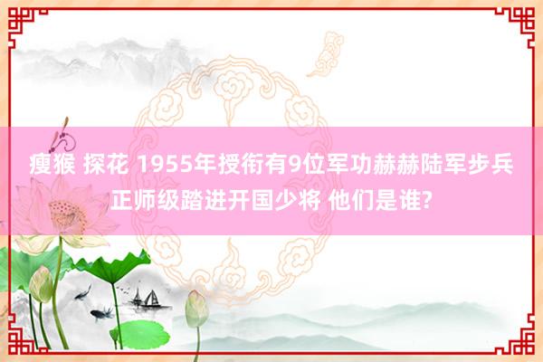 瘦猴 探花 1955年授衔有9位军功赫赫陆军步兵正师级踏进开国少将 他们是谁?