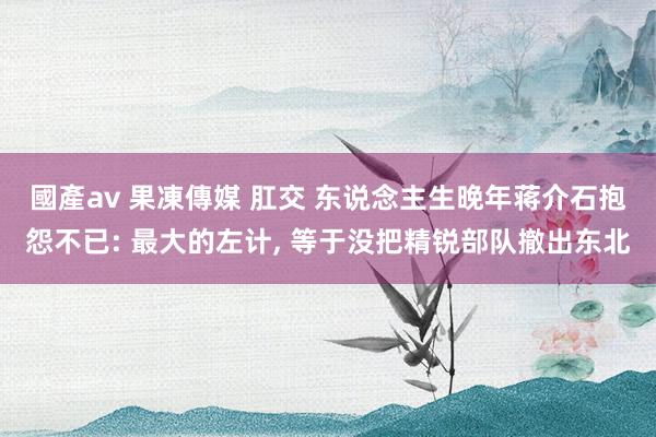 國產av 果凍傳媒 肛交 东说念主生晚年蒋介石抱怨不已: 最大的左计， 等于没把精锐部队撤出东北