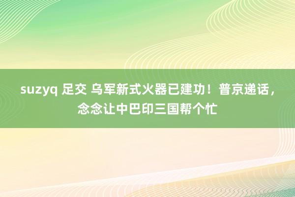 suzyq 足交 乌军新式火器已建功！普京递话，念念让中巴印三国帮个忙