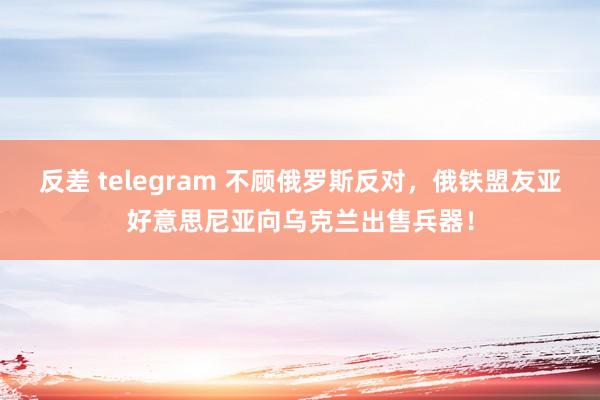 反差 telegram 不顾俄罗斯反对，俄铁盟友亚好意思尼亚向乌克兰出售兵器！