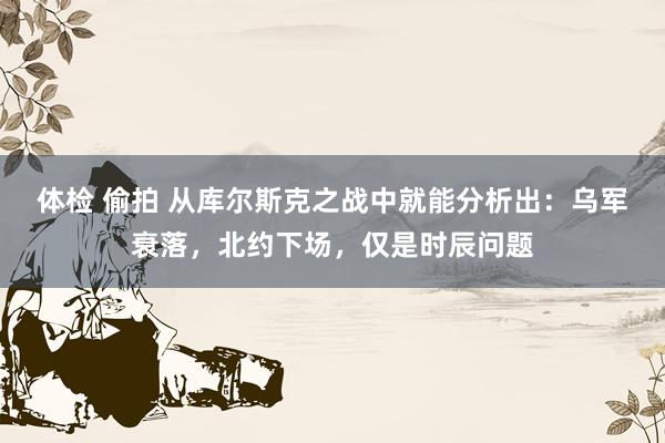 体检 偷拍 从库尔斯克之战中就能分析出：乌军衰落，北约下场，仅是时辰问题