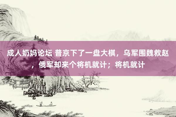 成人奶妈论坛 普京下了一盘大棋，乌军围魏救赵，俄军却来个将机就计；将机就计