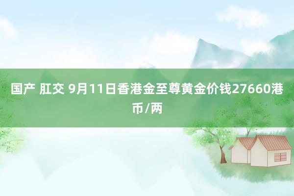 国产 肛交 9月11日香港金至尊黄金价钱27660港币/两