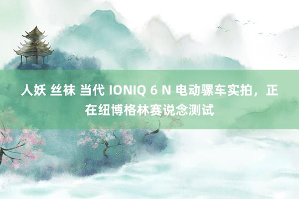 人妖 丝袜 当代 IONIQ 6 N 电动骡车实拍，正在纽博格林赛说念测试