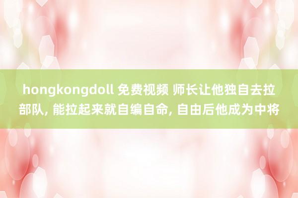 hongkongdoll 免费视频 师长让他独自去拉部队， 能拉起来就自编自命， 自由后他成为中将