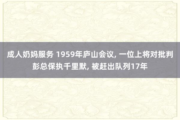 成人奶妈服务 1959年庐山会议， 一位上将对批判彭总保执千里默， 被赶出队列17年