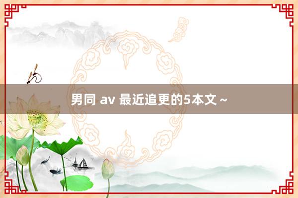 男同 av 最近追更的5本文～