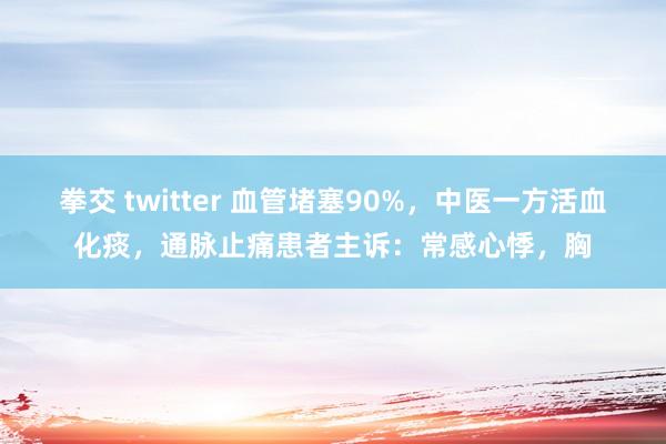 拳交 twitter 血管堵塞90%，中医一方活血化痰，通脉止痛患者主诉：常感心悸，胸