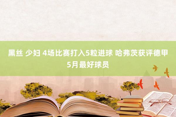 黑丝 少妇 4场比赛打入5粒进球 哈弗茨获评德甲5月最好球员