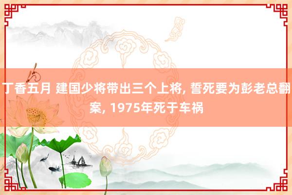 丁香五月 建国少将带出三个上将， 誓死要为彭老总翻案， 1975年死于车祸