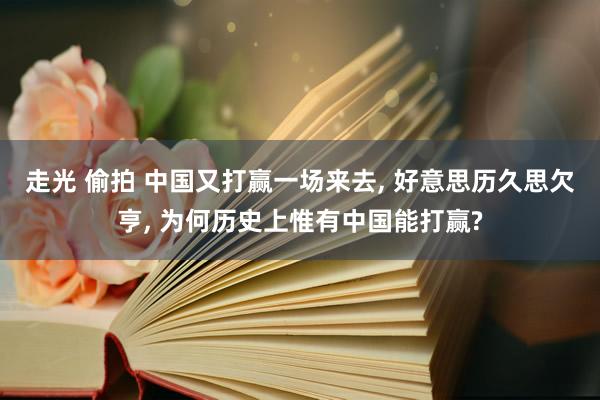 走光 偷拍 中国又打赢一场来去， 好意思历久思欠亨， 为何历史上惟有中国能打赢?