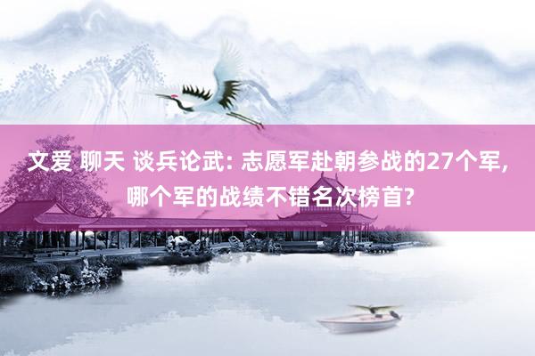 文爱 聊天 谈兵论武: 志愿军赴朝参战的27个军， 哪个军的战绩不错名次榜首?