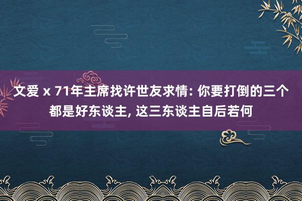 文爱 x 71年主席找许世友求情: 你要打倒的三个都是好东谈主， 这三东谈主自后若何