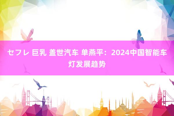 セフレ 巨乳 盖世汽车 单燕平：2024中国智能车灯发展趋势