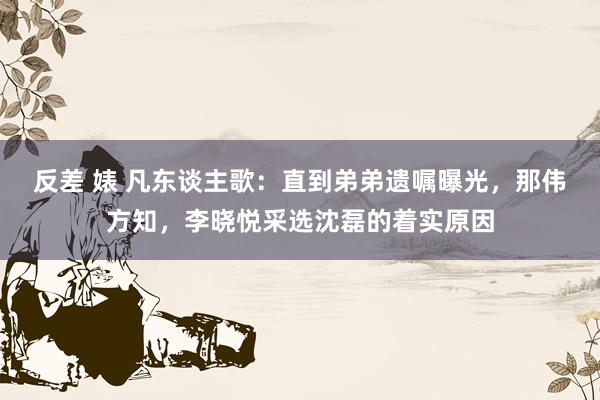 反差 婊 凡东谈主歌：直到弟弟遗嘱曝光，那伟方知，李晓悦采选沈磊的着实原因