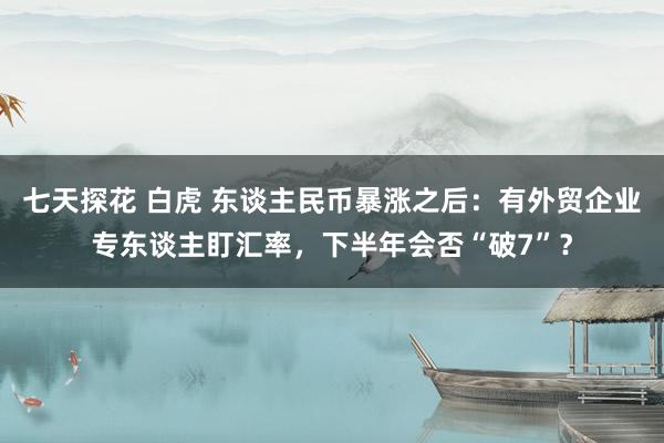 七天探花 白虎 东谈主民币暴涨之后：有外贸企业专东谈主盯汇率，下半年会否“破7”？