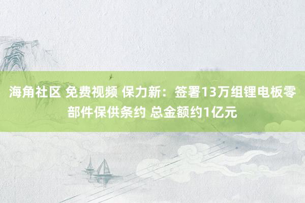 海角社区 免费视频 保力新：签署13万组锂电板零部件保供条约 总金额约1亿元