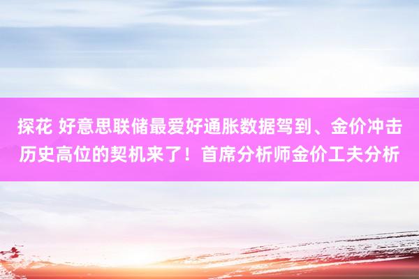 探花 好意思联储最爱好通胀数据驾到、金价冲击历史高位的契机来了！首席分析师金价工夫分析