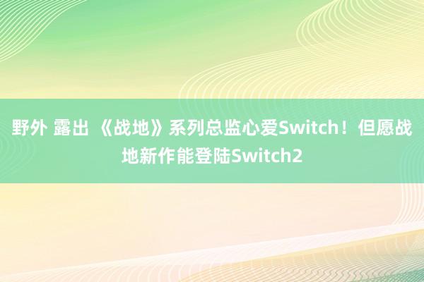 野外 露出 《战地》系列总监心爱Switch！但愿战地新作能登陆Switch2