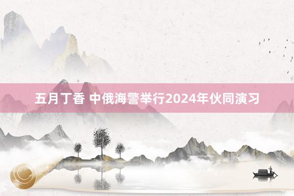 五月丁香 中俄海警举行2024年伙同演习