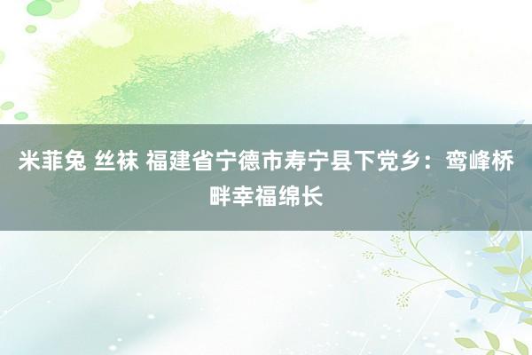 米菲兔 丝袜 福建省宁德市寿宁县下党乡：鸾峰桥畔幸福绵长