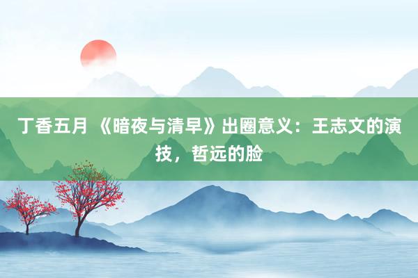 丁香五月 《暗夜与清早》出圈意义：王志文的演技，哲远的脸