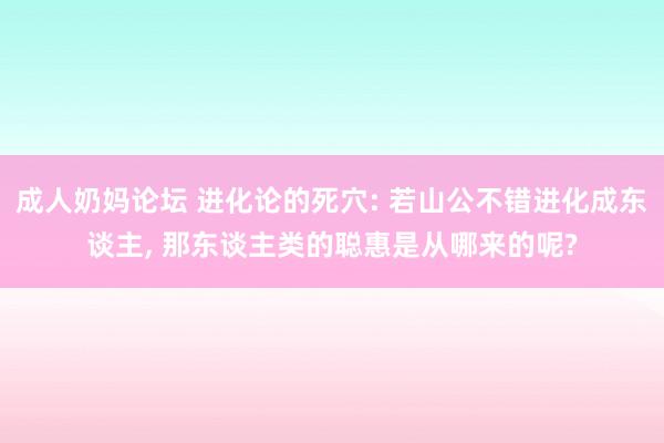 成人奶妈论坛 进化论的死穴: 若山公不错进化成东谈主， 那东谈主类的聪惠是从哪来的呢?