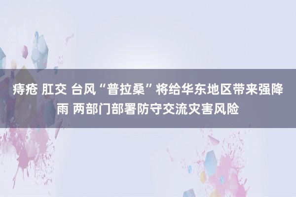 痔疮 肛交 台风“普拉桑”将给华东地区带来强降雨 两部门部署防守交流灾害风险