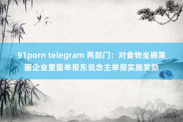 91porn telegram 两部门：对食物坐褥策画企业里面举报东说念主举报实施奖励