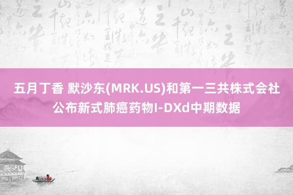 五月丁香 默沙东(MRK.US)和第一三共株式会社公布新式肺癌药物I-DXd中期数据