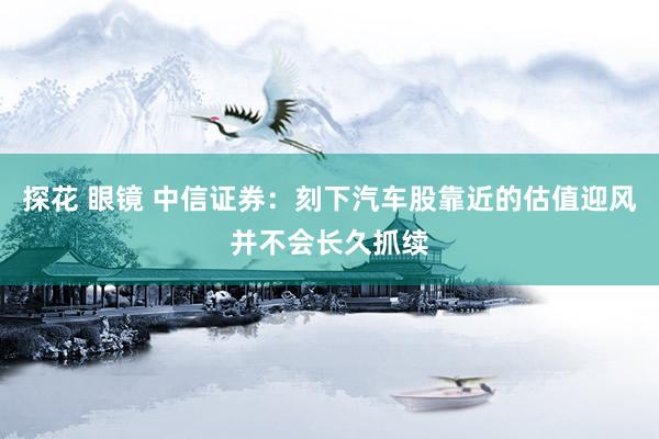 探花 眼镜 中信证券：刻下汽车股靠近的估值迎风并不会长久抓续