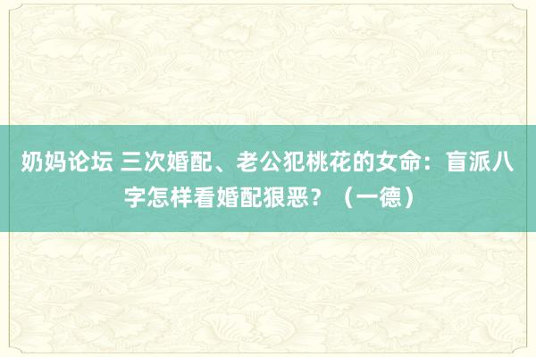 奶妈论坛 三次婚配、老公犯桃花的女命：盲派八字怎样看婚配狠恶？（一德）