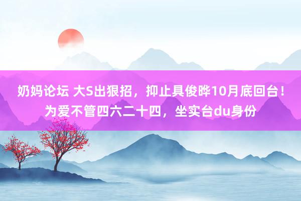 奶妈论坛 大S出狠招，抑止具俊晔10月底回台！为爱不管四六二十四，坐实台du身份