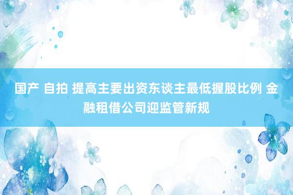 国产 自拍 提高主要出资东谈主最低握股比例 金融租借公司迎监管新规