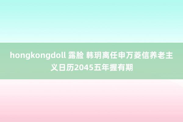 hongkongdoll 露脸 韩玥离任申万菱信养老主义日历2045五年握有期