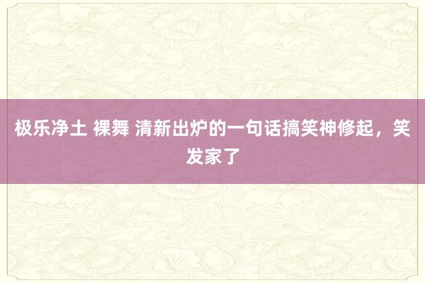 极乐净土 裸舞 清新出炉的一句话搞笑神修起，笑发家了