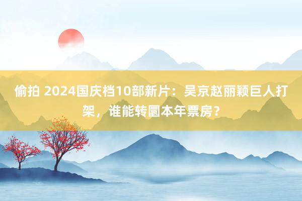 偷拍 2024国庆档10部新片：吴京赵丽颖巨人打架，谁能转圜本年票房？