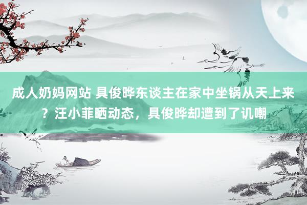 成人奶妈网站 具俊晔东谈主在家中坐锅从天上来？汪小菲晒动态，具俊晔却遭到了讥嘲